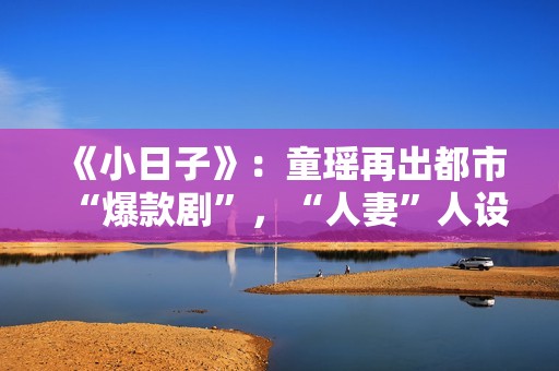 《小日子》：童瑶再出都市“爆款剧”，“人妻”人设更加得心应手