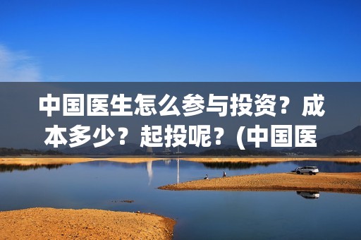 中国医生怎么参与投资？成本多少？起投呢？(中国医生怎么看病)