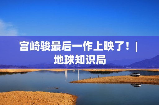 宫崎骏最后一作上映了！| 地球知识局