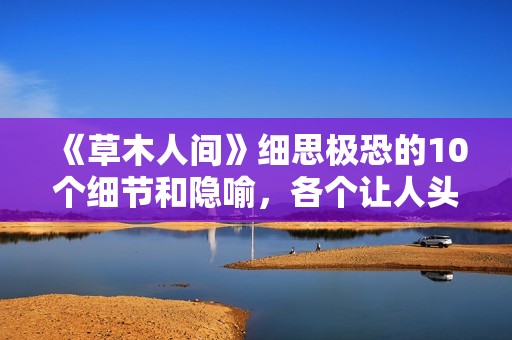 《草木人间》细思极恐的10个细节和隐喻，各个让人头皮发麻