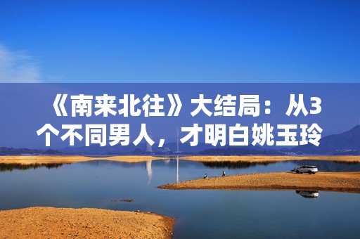 《南来北往》大结局：从3个不同男人，才明白姚玉玲为何落魄至此