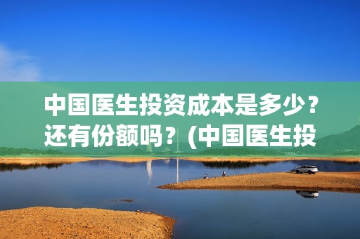 中国医生投资成本是多少？还有份额吗？(中国医生投资收益)
