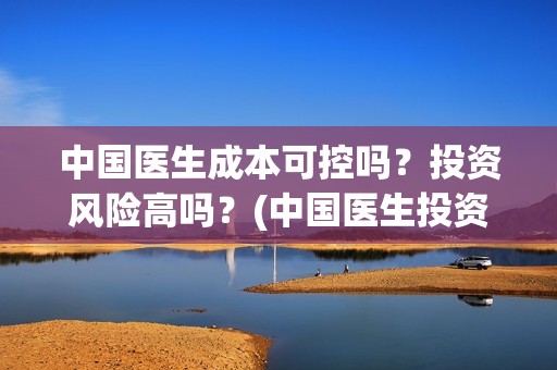中国医生成本可控吗？投资风险高吗？(中国医生投资成本多少)