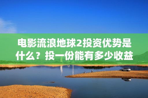 电影流浪地球2投资优势是什么？投一份能有多少收益？(电影流浪地球2首映式明星云集完整视频)