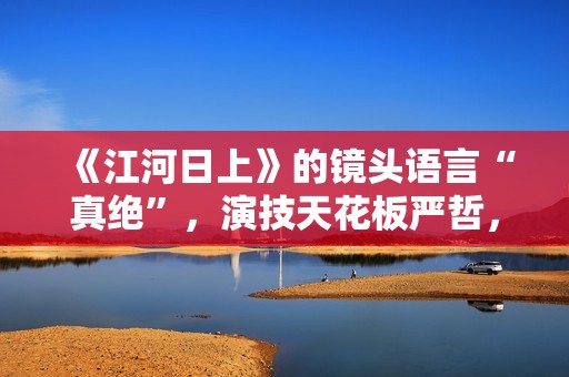 《江河日上》的镜头语言“真绝”，演技天花板严哲，“恐怖”变身