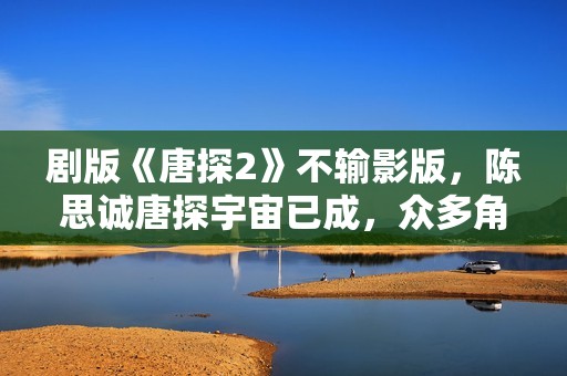 剧版《唐探2》不输影版，陈思诚唐探宇宙已成，众多角色异彩纷呈