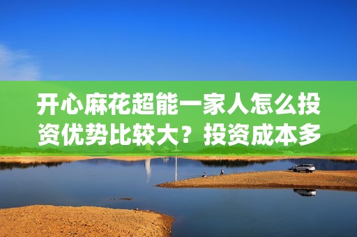 开心麻花超能一家人怎么投资优势比较大？投资成本多少？(开心麻花超能一家人免费观看)