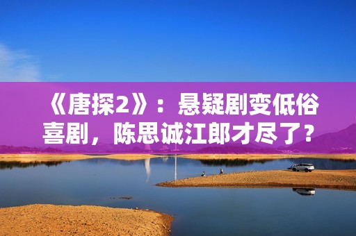 《唐探2》：悬疑剧变低俗喜剧，陈思诚江郎才尽了？