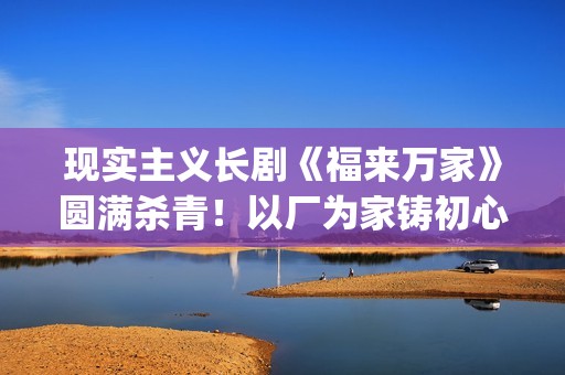 现实主义长剧《福来万家》圆满杀青！以厂为家铸初心，烟火人间映时代(现实主义连续剧)