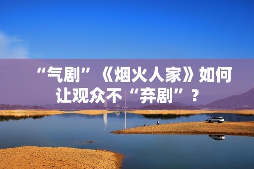 “气剧”《烟火人家》如何让观众不“弃剧”？