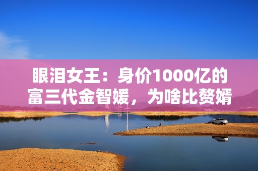 眼泪女王：身价1000亿的富三代金智媛，为啥比赘婿金秀贤更惨？