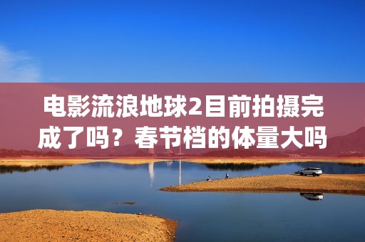 电影流浪地球2目前拍摄完成了吗？春节档的体量大吗？(电影流浪地球2星辰影院观看)