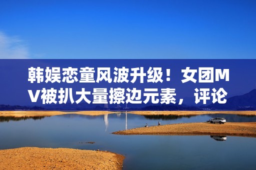 韩娱恋童风波升级!女团MV被扒大量擦边元素,评论区沦陷要求下架 韩娱恋童风波升级!女团MV被扒大量擦边元素,评论区沦陷要求下架