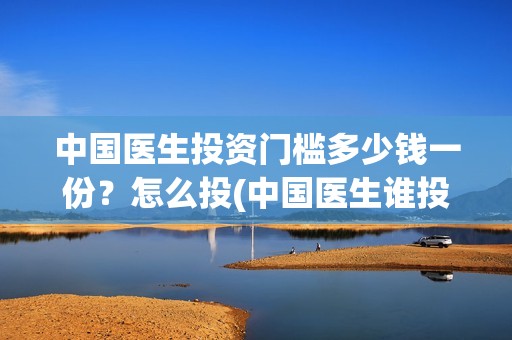 中国医生投资门槛多少钱一份？怎么投(中国医生谁投资)