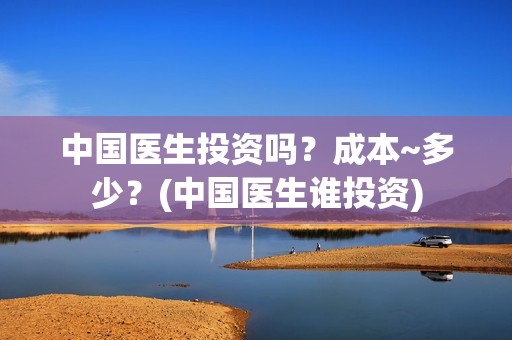 中国医生投资吗？成本~多少？(中国医生谁投资)