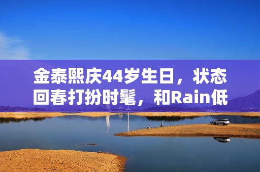 金泰熙庆44岁生日，状态回春打扮时髦，和Rain低调又幸福！