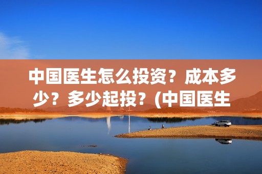 中国医生怎么投资？成本多少？多少起投？(中国医生能投吗)