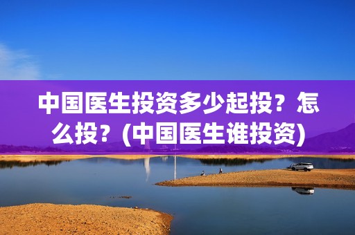 中国医生投资多少起投？怎么投？(中国医生谁投资)