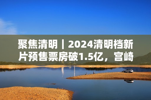 聚焦清明｜2024清明档新片预售票房破1.5亿，宫崎骏新作暂列第一