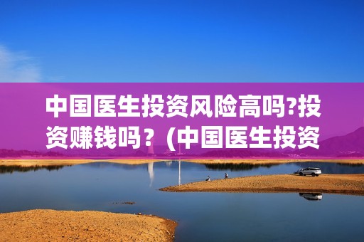 中国医生投资风险高吗?投资赚钱吗？(中国医生投资额)