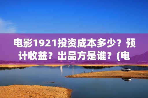 电影1921投资成本多少？预计收益？出品方是谁？(电影1921总投资)