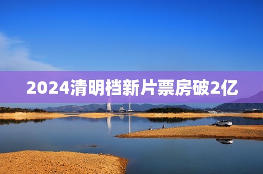 2024清明档新片票房破2亿
