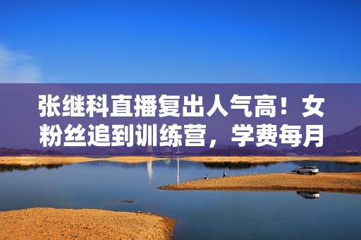 张继科直播复出人气高！女粉丝追到训练营，学费每月9800引热议！