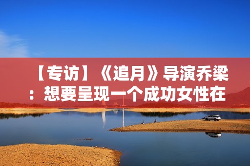 【专访】《追月》导演乔梁：想要呈现一个成功女性在男权社会中的处境