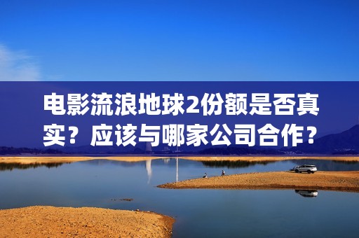 电影流浪地球2份额是否真实？应该与哪家公司合作？(电影流浪地球2在线观看完整视频)