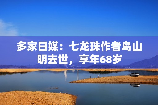 多家日媒：七龙珠作者鸟山明去世，享年68岁