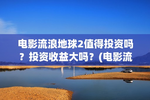 电影流浪地球2值得投资吗？投资收益大吗？(电影流浪地球简介)