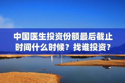 中国医生投资份额最后截止时间什么时候？找谁投资？(中国医生 投资)