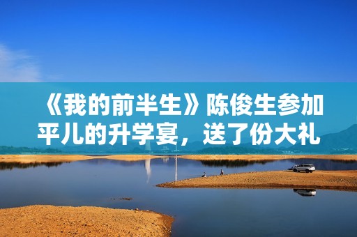 《我的前半生》陈俊生参加平儿的升学宴，送了份大礼，惹怒凌玲