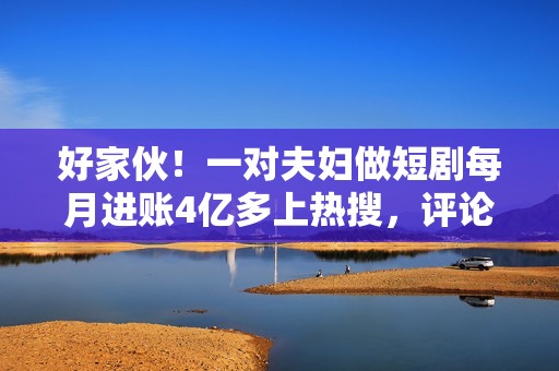 好家伙！一对夫妇做短剧每月进账4亿多上热搜，评论区炸锅了