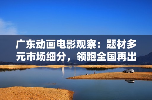 广东动画电影观察：题材多元市场细分，领跑全国再出新锐