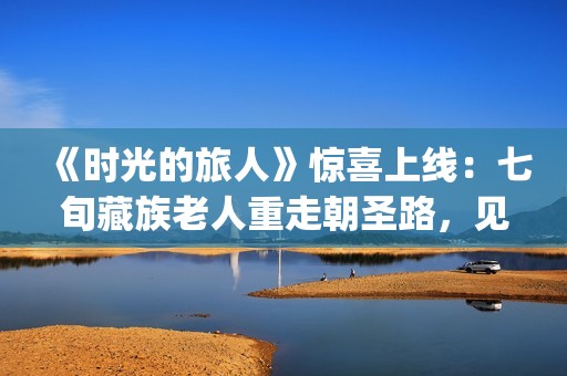 《时光的旅人》惊喜上线：七旬藏族老人重走朝圣路，见证西藏六十载壮丽变迁(时光的旅人纪录片在线观看)