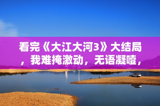 看完《大江大河3》大结局，我难掩激动，无语凝噎，写下这段文字