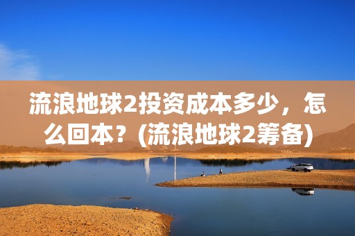 流浪地球2投资成本多少，怎么回本？(流浪地球2筹备)