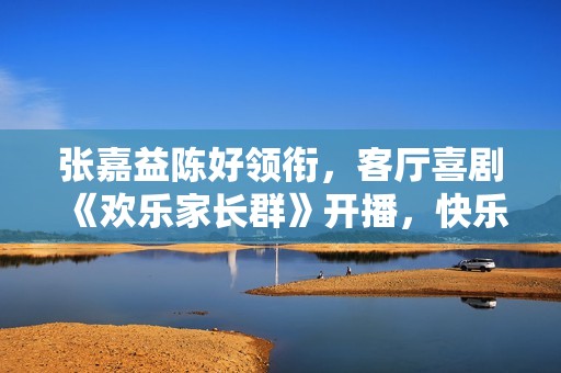 张嘉益陈好领衔，客厅喜剧《欢乐家长群》开播，快乐底色打造成长共情