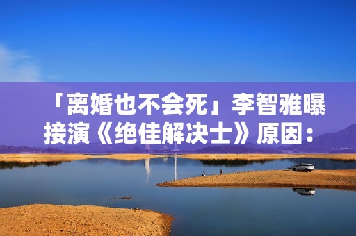 「离婚也不会死」李智雅曝接演《绝佳解决士》原因：想展现真实的我