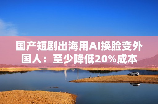 国产短剧出海用AI换脸变外国人：至少降低20%成本