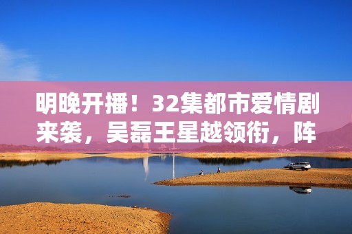 明晚开播！32集都市爱情剧来袭，吴磊王星越领衔，阵容雄厚