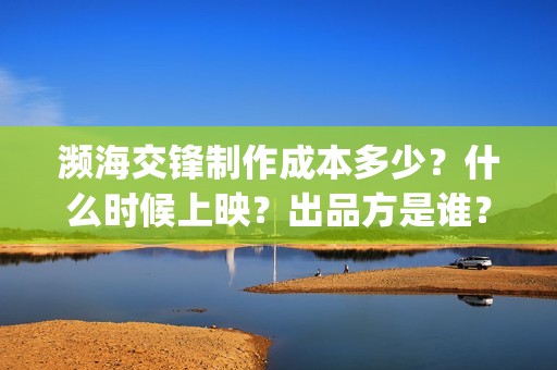 濒海交锋制作成本多少？什么时候上映？出品方是谁？(濒海交锋能投吗)