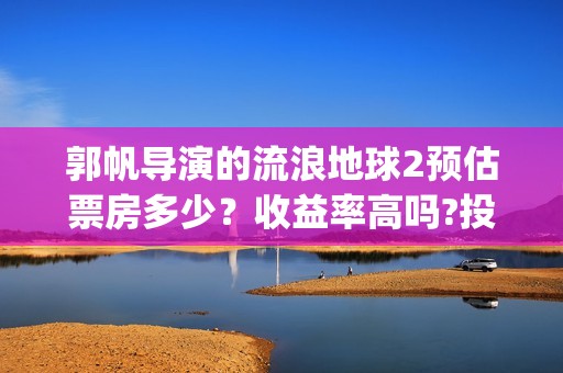 郭帆导演的流浪地球2预估票房多少？收益率高吗?投资有保底协议吗？(郭帆在流浪地球中演的什么角色)
