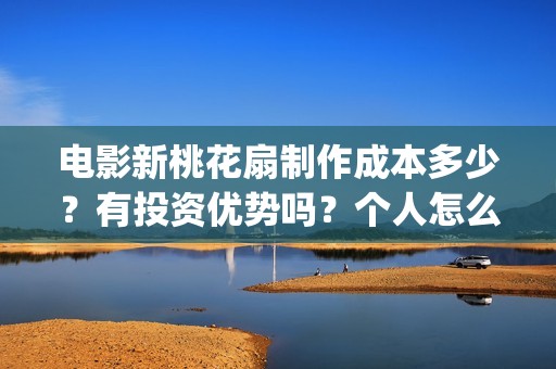 电影新桃花扇制作成本多少？有投资优势吗？个人怎么投？(新桃花扇什么时候上映,票房)