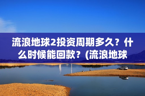 流浪地球2投资周期多久？什么时候能回款？(流浪地球2讲的是什么)