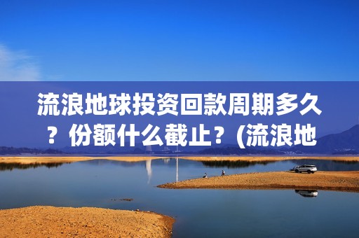 流浪地球投资回款周期多久？份额什么截止？(流浪地球 投资方是谁)