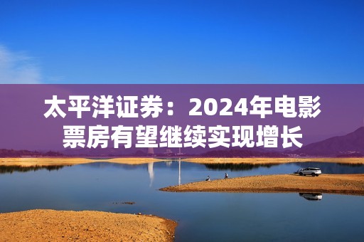 太平洋证券：2024年电影票房有望继续实现增长