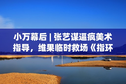 小万幕后 | 张艺谋逼疯美术指导，维果临时救场《指环王》