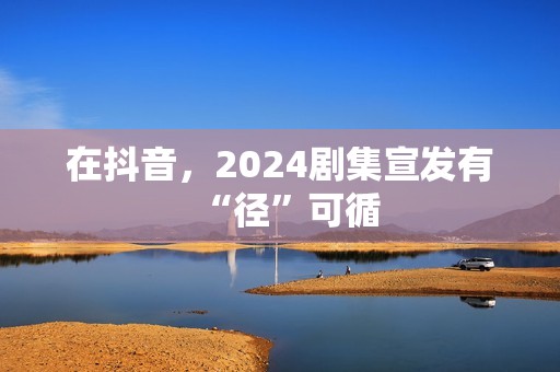 在抖音，2024剧集宣发有“径”可循